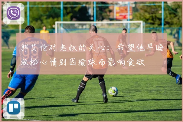 郭艾伦对老叔的关心：希望他早睡放松心情别因输球而影响食欲