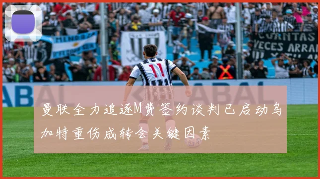 曼联全力追逐M费签约谈判已启动乌加特重伤成转会关键因素