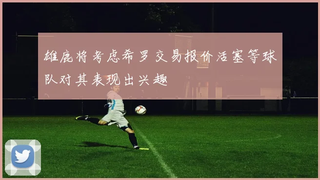 雄鹿将考虑希罗交易报价活塞等球队对其表现出兴趣