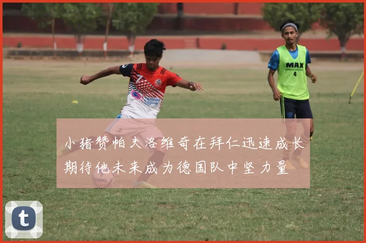 小猪赞帕夫洛维奇在拜仁迅速成长期待他未来成为德国队中坚力量