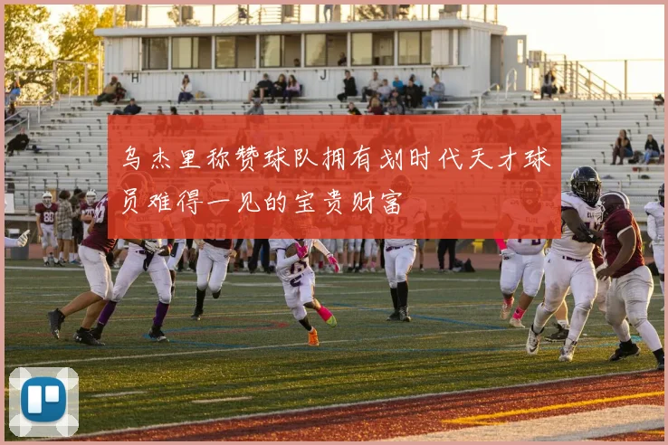 乌杰里称赞球队拥有划时代天才球员难得一见的宝贵财富