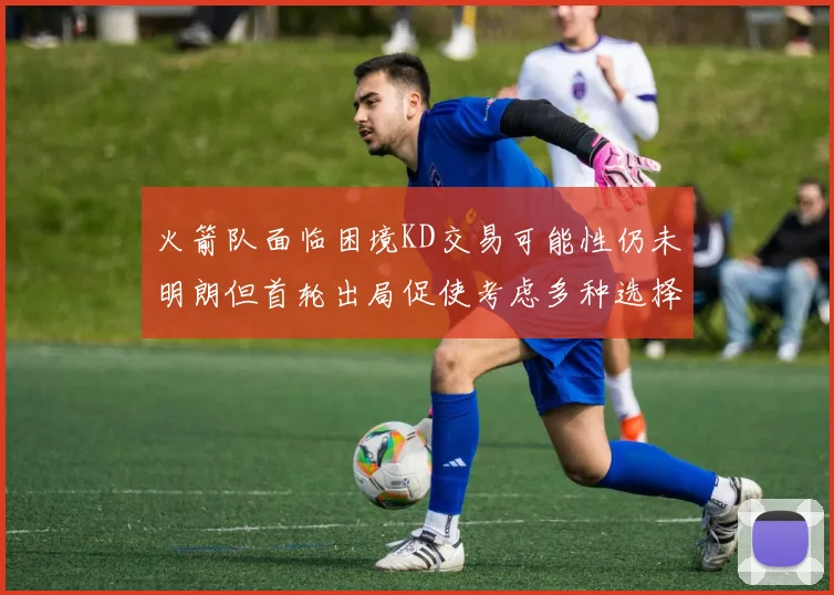 火箭队面临困境KD交易可能性仍未明朗但首轮出局促使考虑多种选择