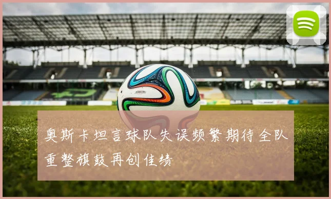 奥斯卡坦言球队失误频繁期待全队重整旗鼓再创佳绩