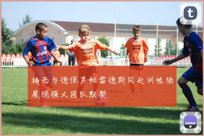 梅西与德保罗帕雷德斯同赴训练场展现强大团队默契