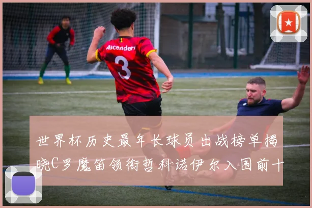 世界杯历史最年长球员出战榜单揭晓C罗魔笛领衔哲科诺伊尔入围前十