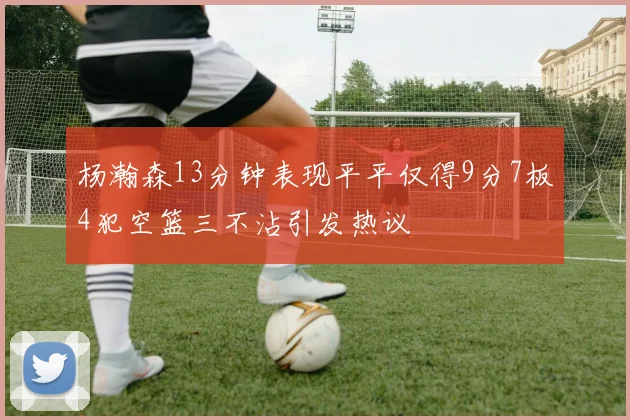 杨瀚森13分钟表现平平仅得9分7板4犯空篮三不沾引发热议