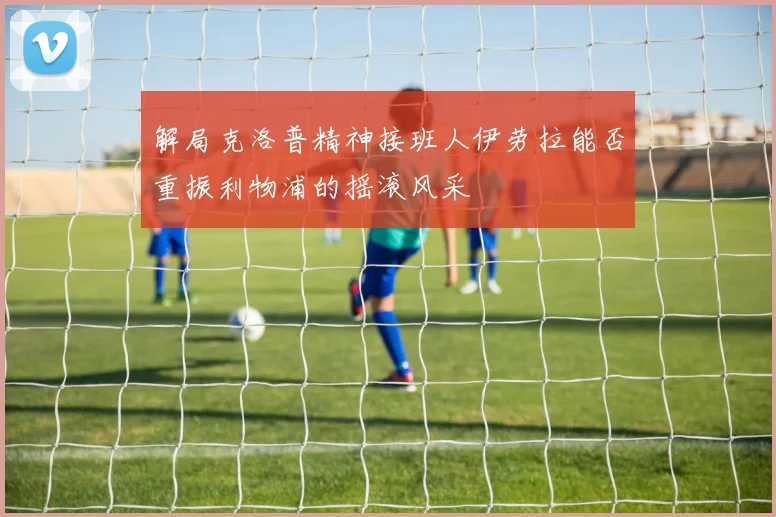 解局克洛普精神接班人伊劳拉能否重振利物浦的摇滚风采