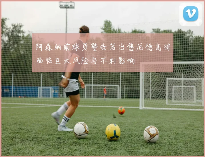 阿森纳前球员警告若出售厄德高将面临巨大风险与不利影响