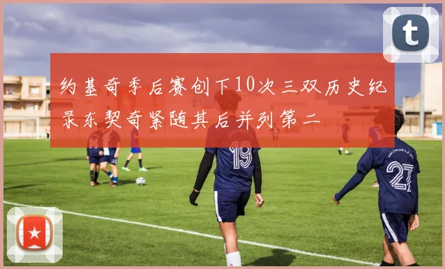 约基奇季后赛创下10次三双历史纪录东契奇紧随其后并列第二