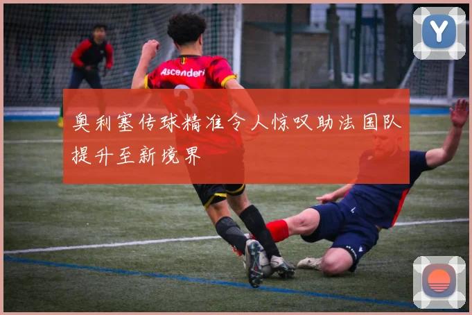 奥利塞传球精准令人惊叹助法国队提升至新境界