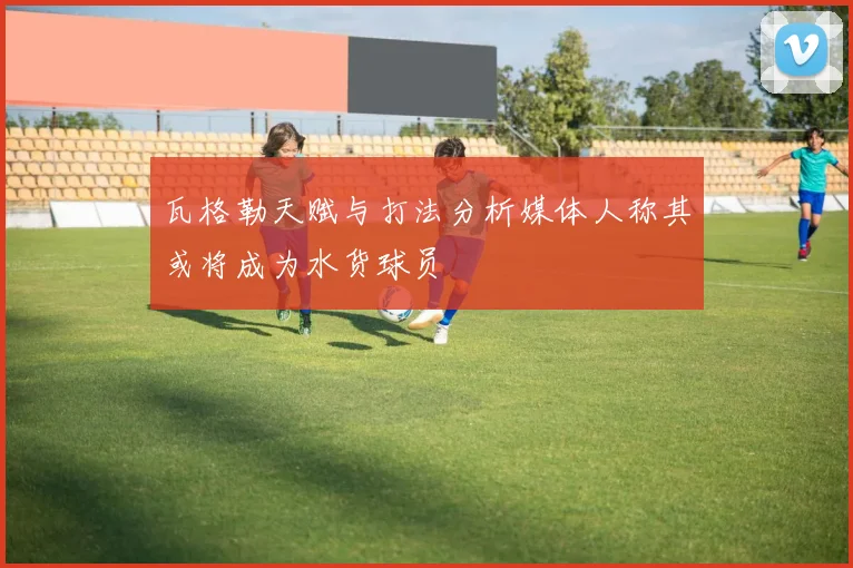 瓦格勒天赋与打法分析媒体人称其或将成为水货球员