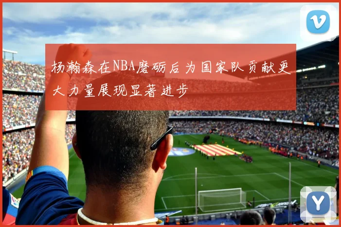 杨瀚森在NBA磨砺后为国家队贡献更大力量展现显著进步