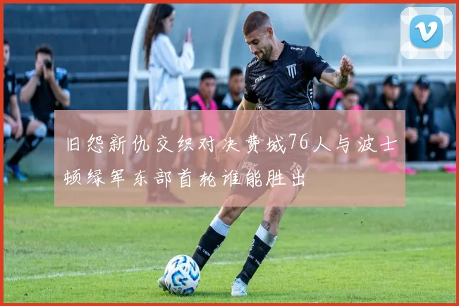 旧怨新仇交织对决费城76人与波士顿绿军东部首轮谁能胜出