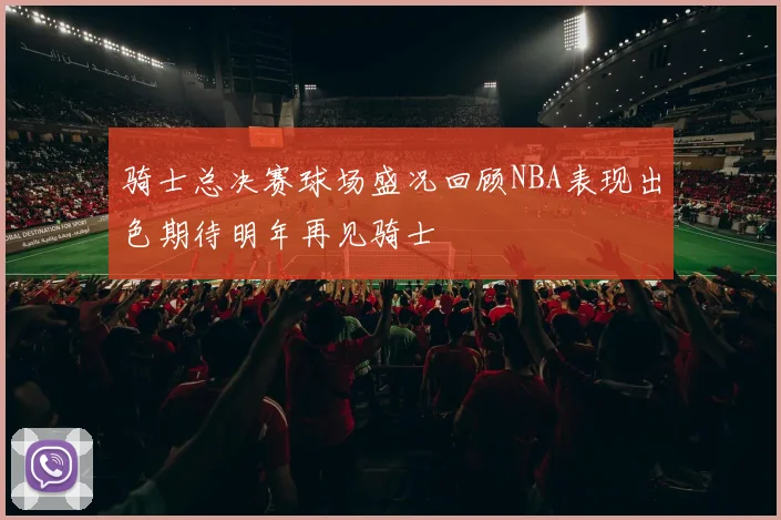骑士总决赛球场盛况回顾NBA表现出色期待明年再见骑士