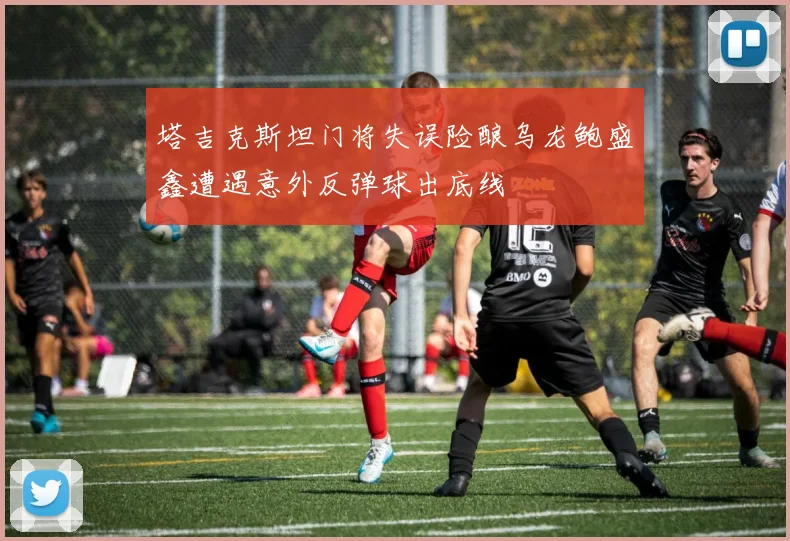 塔吉克斯坦门将失误险酿乌龙鲍盛鑫遭遇意外反弹球出底线