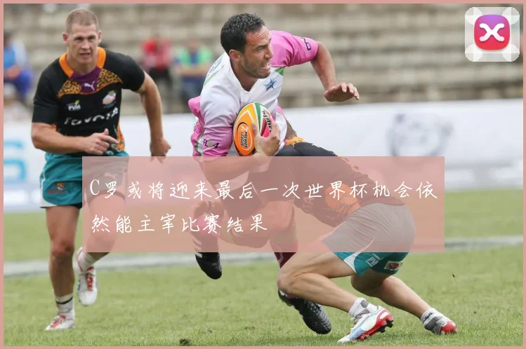 C罗或将迎来最后一次世界杯机会依然能主宰比赛结果