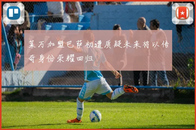 莱万加盟巴萨初遭质疑未来将以传奇身份荣耀回归