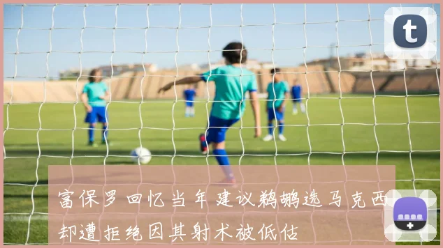 富保罗回忆当年建议鹈鹕选马克西却遭拒绝因其射术被低估