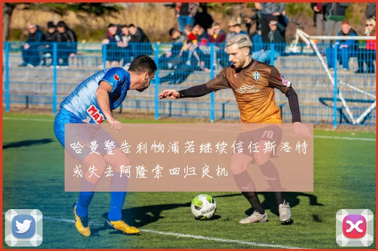 哈曼警告利物浦若继续信任斯洛特或失去阿隆索回归良机