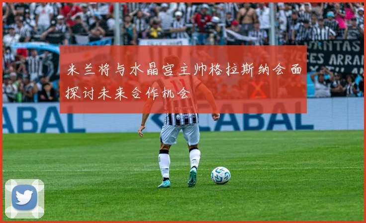 米兰将与水晶宫主帅格拉斯纳会面探讨未来合作机会
