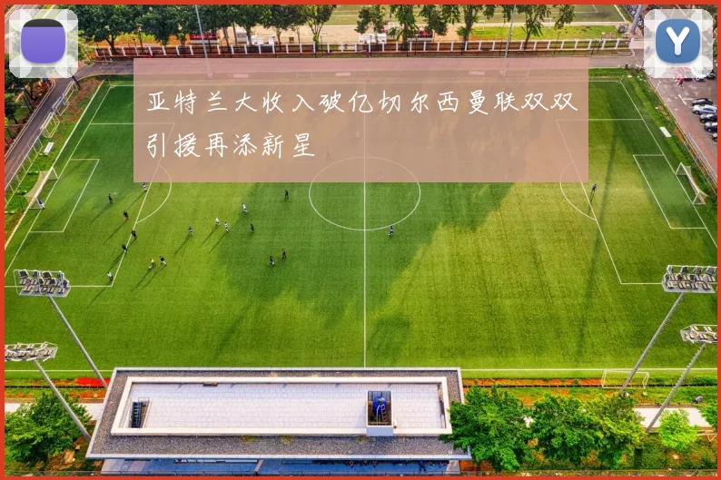 亚特兰大收入破亿切尔西曼联双双引援再添新星